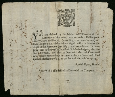 Printed invitation with the text: 'Sir, You are desired by the Master and Wardens of the Company of Stationers, to meet at their Hall in your Livery Gown and Hood, (according to ancient Custom) on Wednesday the 10th of this instant August, 1681. at Nine of the Clock in the Forenoon precisely; and from thence to accompany them to the Parish Church of S. Martin-Ludgate, there to hear a sermon; and after to Dine with the said Company. And you are required not to come without a Gown and Hood upon the forfeiture of 2 s. to the Poor of the Said Company. Randall Taylor, Beadle. Your Wife is also desired to Dine with the Company.' 